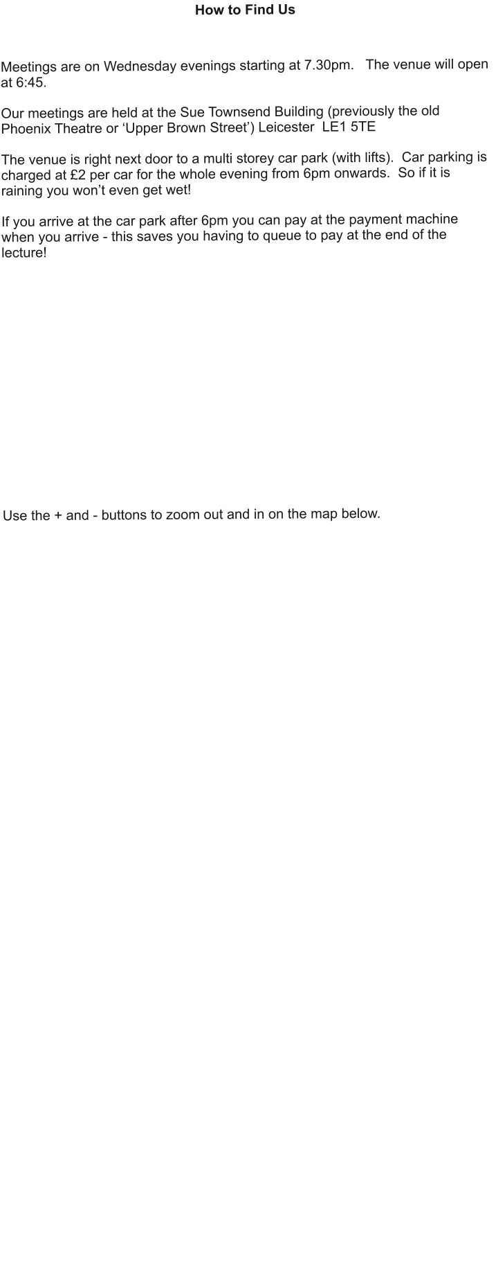 How to Find Us    Meetings are on Wednesday evenings starting at 7.30pm.   The venue will open at 6:45.  Our meetings are held at the Sue Townsend Building (previously the old Phoenix Theatre or ‘Upper Brown Street’) Leicester  LE1 5TE  The venue is right next door to a multi storey car park (with lifts).  Car parking is charged at £2 per car for the whole evening from 6pm onwards.  So if it is raining you won’t even get wet!  If you arrive at the car park after 6pm you can pay at the payment machine when you arrive - this saves you having to queue to pay at the end of the lecture!                 Use the + and - buttons to zoom out and in on the map below.