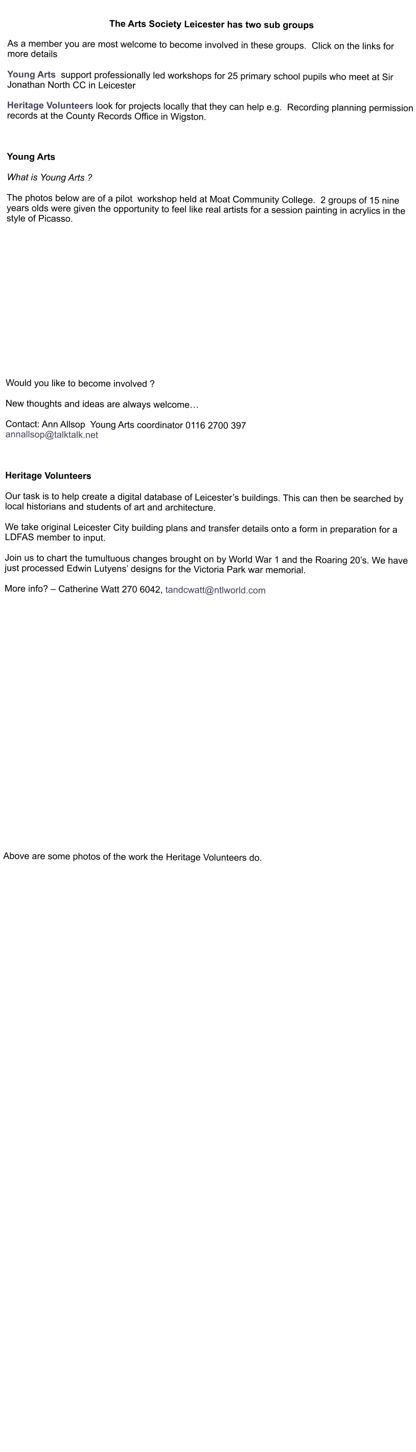 The Arts Society Leicester has two sub groups  As a member you are most welcome to become involved in these groups.  Click on the links for more details  Young Arts  support professionally led workshops for 25 primary school pupils who meet at Sir Jonathan North CC in Leicester  Heritage Volunteers look for projects locally that they can help e.g.  Recording planning permission records at the County Records Office in Wigston.    Young Arts  What is Young Arts ?  The photos below are of a pilot  workshop held at Moat Community College.  2 groups of 15 nine years olds were given the opportunity to feel like real artists for a session painting in acrylics in the style of Picasso.                 Would you like to become involved ?  New thoughts and ideas are always welcome…  Contact: Ann Allsop  Young Arts coordinator 0116 2700 397 annallsop@talktalk.net     Heritage Volunteers  Our task is to help create a digital database of Leicester’s buildings. This can then be searched by local historians and students of art and architecture.  We take original Leicester City building plans and transfer details onto a form in preparation for a LDFAS member to input.  Join us to chart the tumultuous changes brought on by World War 1 and the Roaring 20’s. We have just processed Edwin Lutyens’ designs for the Victoria Park war memorial.  More info? – Catherine Watt 270 6042, tandcwatt@ntlworld.com                          Above are some photos of the work the Heritage Volunteers do.